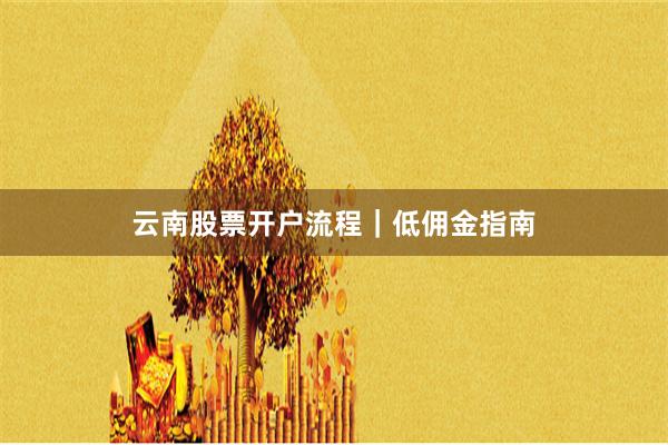 云南股票开户流程｜低佣金指南