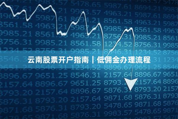 云南股票开户指南｜低佣金办理流程