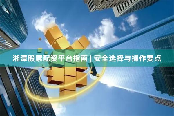 湘潭股票配资平台指南 | 安全选择与操作要点